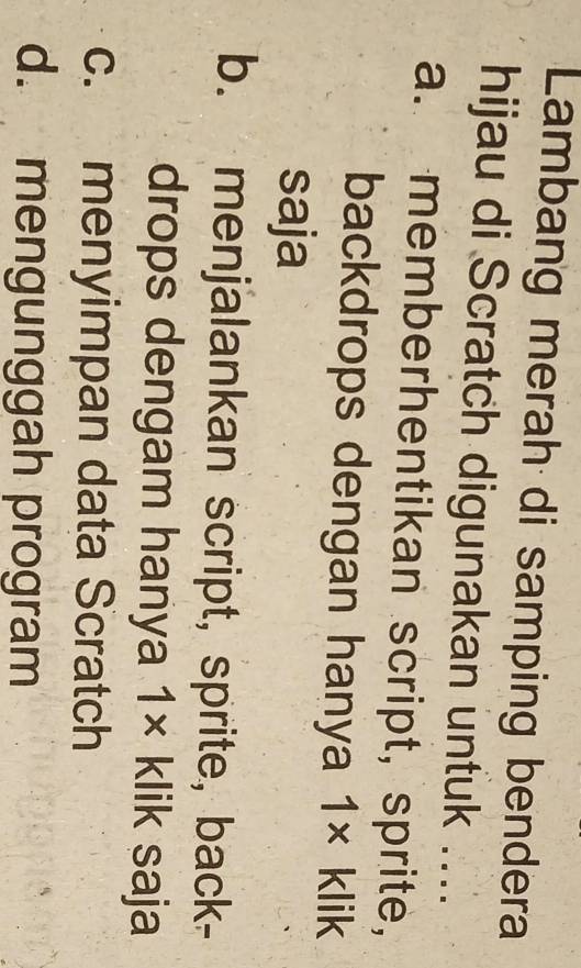Lambang merah di samping bendera
hijau di Scratch digunakan untuk ....
a. memberhentikan script, sprite,
backdrops dengan hanya 1* klik
saja
b. menjalankan script, sprite, back-
drops dengam hanya 1* klik saja
c. menyimpan data Scratch
d. mengunggah program