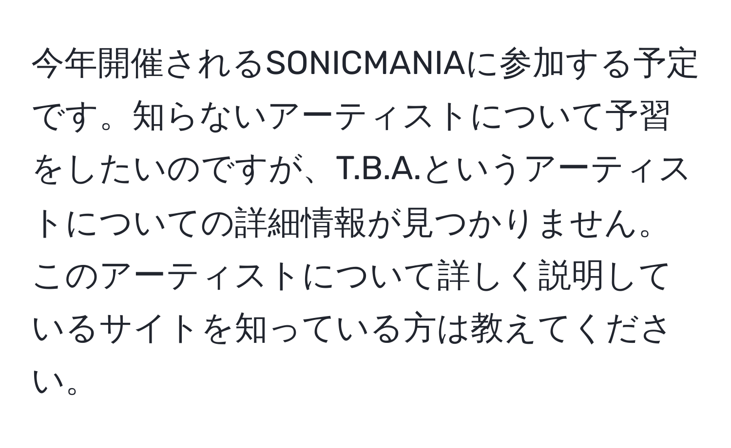 今年開催されるSONICMANIAに参加する予定です。知らないアーティストについて予習をしたいのですが、T.B.A.というアーティストについての詳細情報が見つかりません。このアーティストについて詳しく説明しているサイトを知っている方は教えてください。