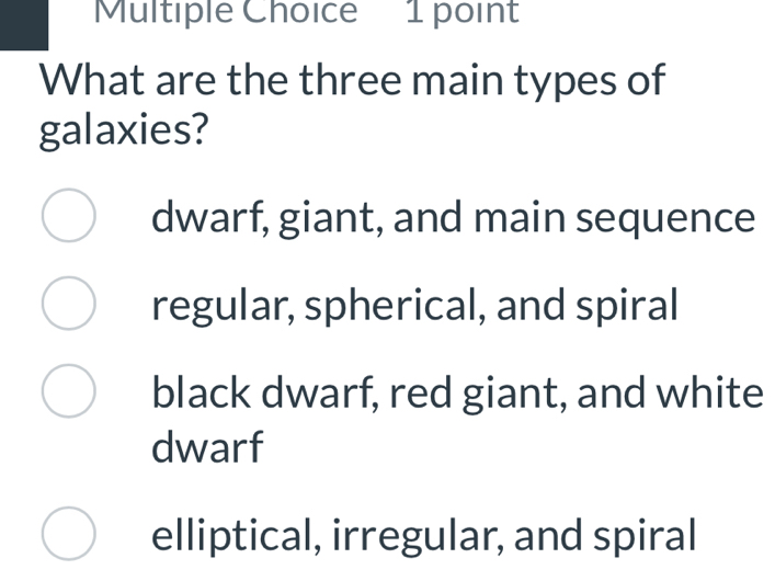 What are the three main types of
galaxies?
dwarf, giant, and main sequence
regular, spherical, and spiral
black dwarf, red giant, and white
dwarf
elliptical, irregular, and spiral