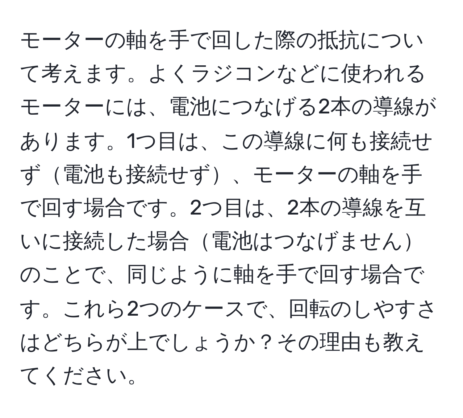 モーターの軸を手で回した際の抵抗について考えます。よくラジコンなどに使われるモーターには、電池につなげる2本の導線があります。1つ目は、この導線に何も接続せず電池も接続せず、モーターの軸を手で回す場合です。2つ目は、2本の導線を互いに接続した場合電池はつなげませんのことで、同じように軸を手で回す場合です。これら2つのケースで、回転のしやすさはどちらが上でしょうか？その理由も教えてください。