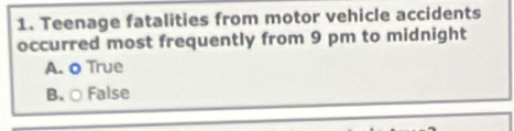 Teenage fatalities from motor vehicle accidents
occurred most frequently from 9 pm to midnight
A. o True
B. ○ False