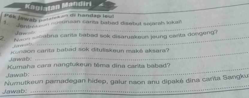 Kagiatan Mandiri 
Pek jawab patalekan di handap ieu! 
1. Jentrékeun ngeunaan carita babad disebut sajarah lokal! 
Jawab: 
2. Naon sababna carita babad sok disaruakeun jeung carita dongeng? 
Jawab; 
Kunaon carita babad sok dituliskeun maké aksara? 
Jawab: 
_ 
_ 
Kumaha cara nangtukeun téma dina carita babad? 
Jawab: 
Numutkeun pamadegan hidep, galur naon anu dipaké dina carita Sangku 
Jawab: 
_