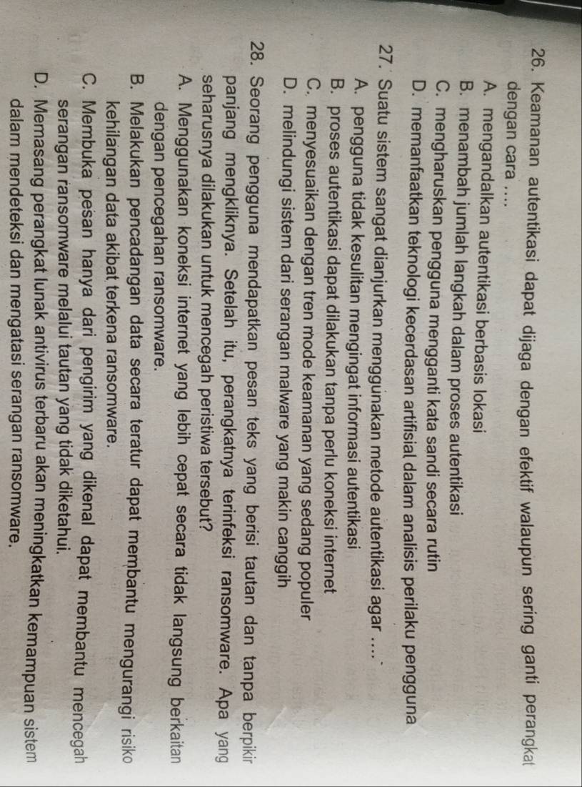 Keamanan autentikasi dapat dijaga dengan efektif walaupun sering ganti perangkat
dengan cara ....
A. mengandalkan autentikasi berbasis lokasi
B. menambah jumlah langkah dalam proses autentikasi
C. mengharuskan pengguna mengganti kata sandi secara rutin
D. memanfaatkan teknologi kecerdasan artifisial dalam analisis perilaku pengguna
27.' Suatu sistem sangat dianjurkan menggunakan metode autentikasi agar ....
A. pengguna tidak kesulitan mengingat informasi autentikasi
B. proses autentikasi dapat dilakukan tanpa perlu koneksi internet
C. menyesuaikan dengan tren mode keamanan yang sedang populer
D. melindungi sistem dari serangan malware yang makin canggih
28. Seorang pengguna mendapatkan pesan teks yang berisi tautan dan tanpa berpikir
panjang mengkliknya. Setelah itu, perangkatnya terinfeksi ransomware. Apa yang
seharusnya dilakukan untuk mencegah peristiwa tersebut?
A. Menggunakan koneksi internet yang lebih cepat secara tidak langsung berkaitan
dengan pencegahan ransomware.
B. Melakukan pencadangan data secara teratur dapat membantu mengurangi risiko
kehilangan data akibat terkena ransomware.
C. Membuka pesan hanya dari pengirim yang dikenal dapat membantu mencegah
serangan ransomware melalui tautan yang tidak diketahui.
D. Memasang perangkat lunak antivirus terbaru akan meningkatkan kemampuan sistem
dalam mendeteksi dan mengatasi serangan ransomware.