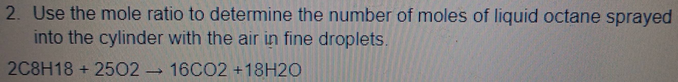 Use the mole ratio to determine the number of moles of liquid octane sprayed 
into the cylinder with the air in fine droplets.
2C8H18+25O2to 16CO2+18H2O