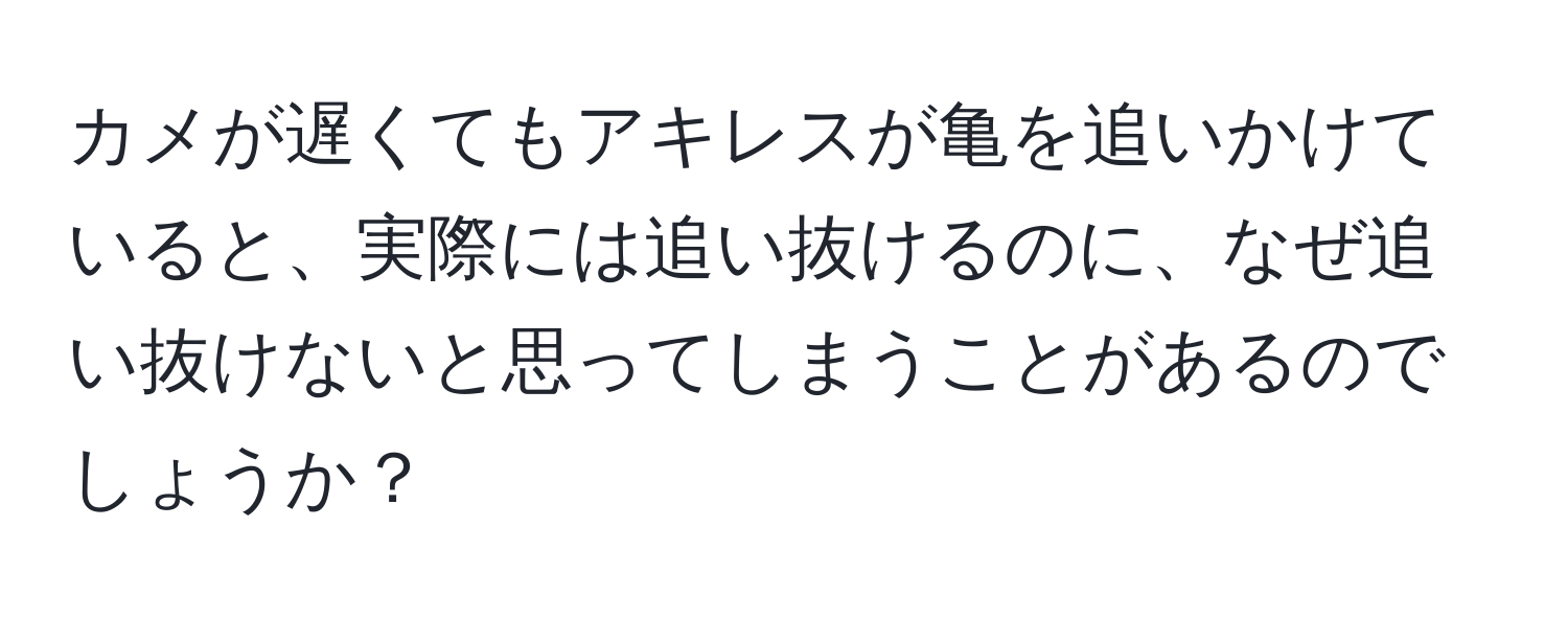 カメが遅くてもアキレスが亀を追いかけていると、実際には追い抜けるのに、なぜ追い抜けないと思ってしまうことがあるのでしょうか？