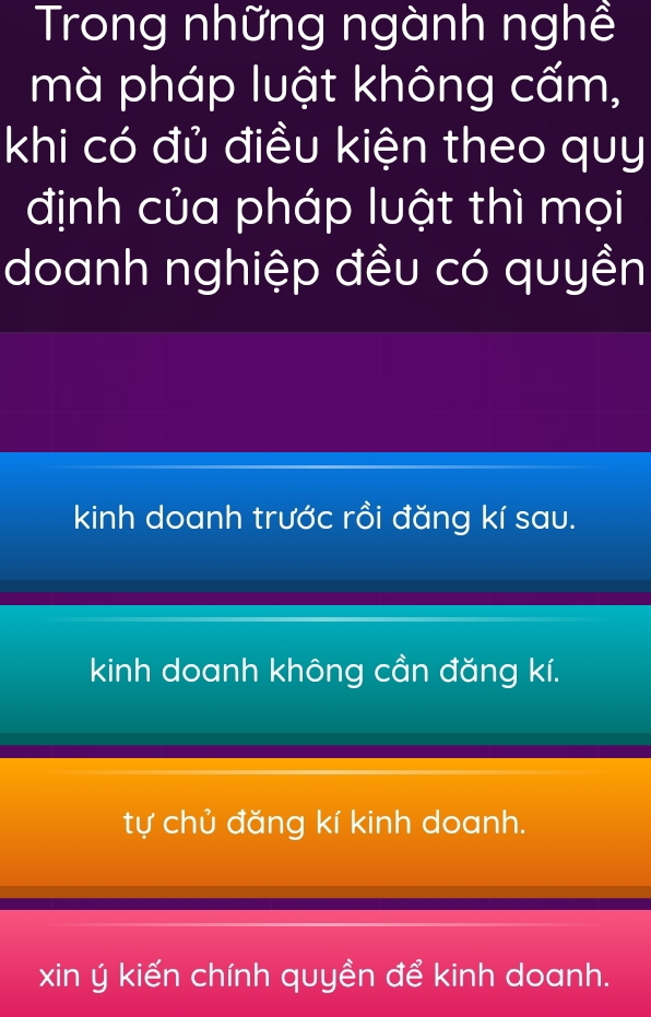 Trong những ngành nghề
mà pháp luật không cấm,
khi có đủ điều kiện theo quy
định của pháp luật thì mọi
doanh nghiệp đều có quyền
kinh doanh trước rồi đăng kí sau.
kinh doanh không cần đăng kí.
tự chủ đăng kí kinh doanh.
xin ý kiến chính quyền để kinh doanh.