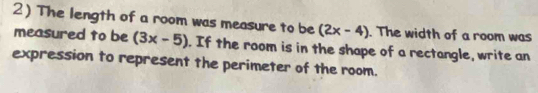 The length of a room was measure to be (2x-4). The width of a room was 
measured to be (3x-5). If the room is in the shape of a rectangle, write an 
expression to represent the perimeter of the room.