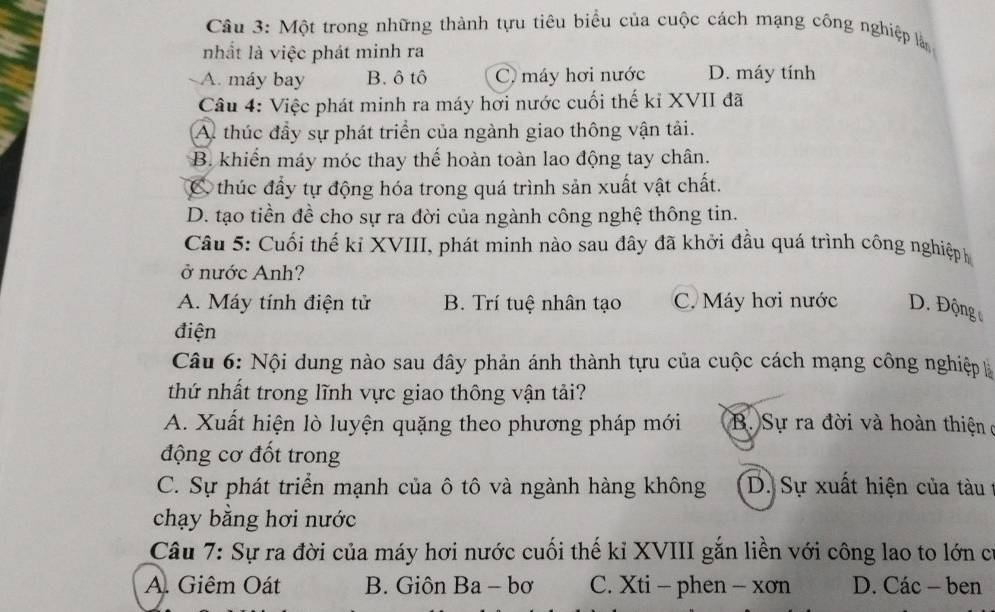 Một trong những thành tựu tiêu biểu của cuộc cách mạng công nghiệp ln
nhất là việc phát minh ra
A. máy bay B. ô tô C. máy hơi nước D. máy tính
Câu 4: Việc phát minh ra máy hơi nước cuối thế kỉ XVII đã
A thúc đầy sự phát triển của ngành giao thông vận tải.
B. khiến máy móc thay thế hoàn toàn lao động tay chân.
C thúc đấy tự động hóa trong quá trình sản xuất vật chất.
D. tạo tiền đề cho sự ra đời của ngành công nghệ thông tin.
Câu 5: Cuối thế kỉ XVIII, phát minh nào sau đây đã khởi đầu quá trình công nghiệp h
ở nước Anh?
A. Máy tính điện tử B. Trí tuệ nhân tạo C. Máy hơi nước D. Động
điện
Câu 6: Nội dung nào sau đây phản ánh thành tựu của cuộc cách mạng công nghiệp là
thứ nhất trong lĩnh vực giao thông vận tải?
A. Xuất hiện lò luyện quặng theo phương pháp mới B. Sự ra đời và hoàn thiện ở
động cơ đốt trong
C. Sự phát triển mạnh của ô tô và ngành hàng không D. Sự xuất hiện của tàu t
chạy bằng hơi nước
Câu 7: Sự ra đời của máy hơi nước cuối thế kỉ XVIII gắn liền với công lao to lớn cí
A. Giêm Oát B. Giôn Ba - bơ C. Xti - phen - xơn D. Các - ben