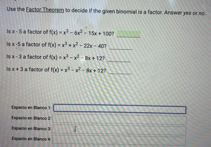 Use the Factor Theorem to decide if the given binomial is a factor. Answer yes or no. 
_ 
Is x-5 a factor of f(x)=x^3-6x^2-15x+100 ? 
_ 
Is x-5 a factor of f(x)=x^3+x^2-22x-40
_ 
Is x-3 a factor of f(x)=x^3-x^2-8x+12 ? 
_ 
Is x+3 a factor of f(x)=x^3-x^2-8x+12 2 
Espacio en Blanco 1: _  
Espacio en Blanco 2: □ 
Espacio en Blanco 3: □ 
Espacio en Blanco 4: □ □ □ □