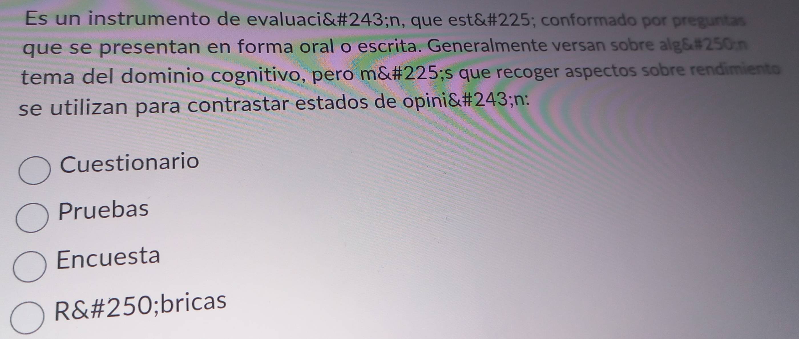 Es un instrumento de evaluaci&# 243; n, que est&# 225; conformado por preguntas 
que se presentan en forma oral o escrita. Generalmente versan sobre alg&# 250 n 
tema del dominio cognitivo, pero m&# 225;s que recoger aspectos sobre rendimiento 
se utilizan para contrastar estados de opini&# 243; n : 
Cuestionario 
Pruebas 
Encuesta 
R&# 250;bricas