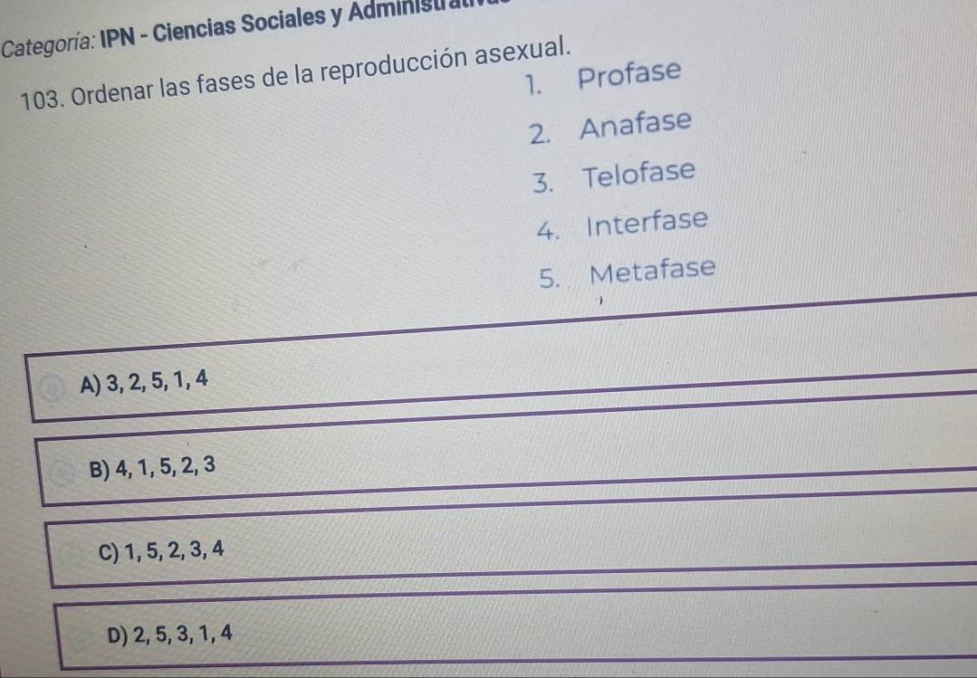 Categoría: IPN - Ciencias Sociales y Adminisu a
103. Ordenar las fases de la reproducción asexual. 1. Profase
2. Anafase
3. Telofase
4. Interfase
5. Metafase
A) 3, 2, 5, 1, 4
B) 4, 1, 5, 2, 3
C) 1, 5, 2, 3, 4
D) 2, 5, 3, 1, 4