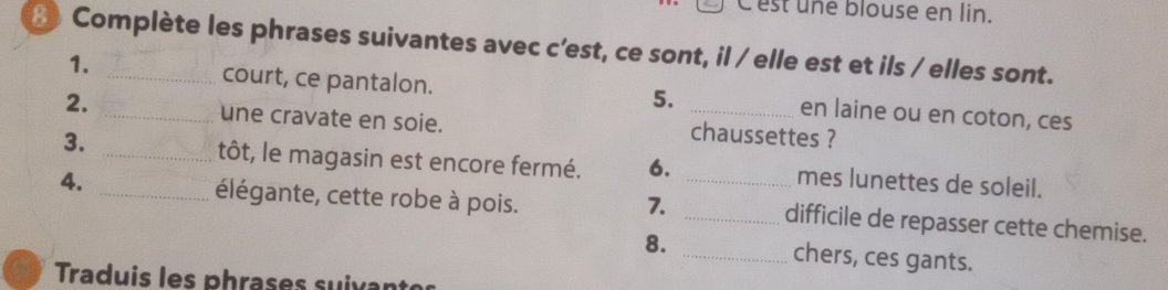 Cest une blouse en lin. 
Complète les phrases suivantes avec c’est, ce sont, il / elle est et ils / elles sont. 
1. court, ce pantalon. en laine ou en coton, ces 
5. 
2. _une cravate en soie. _chaussettes ? 
3. _tôt, le magasin est encore fermé. 6. mes lunettes de soleil. 
7. 
4. _élégante, cette robe à pois. __difficile de repasser cette chemise. 
8. _chers, ces gants. 
Traduis les phrases suixan