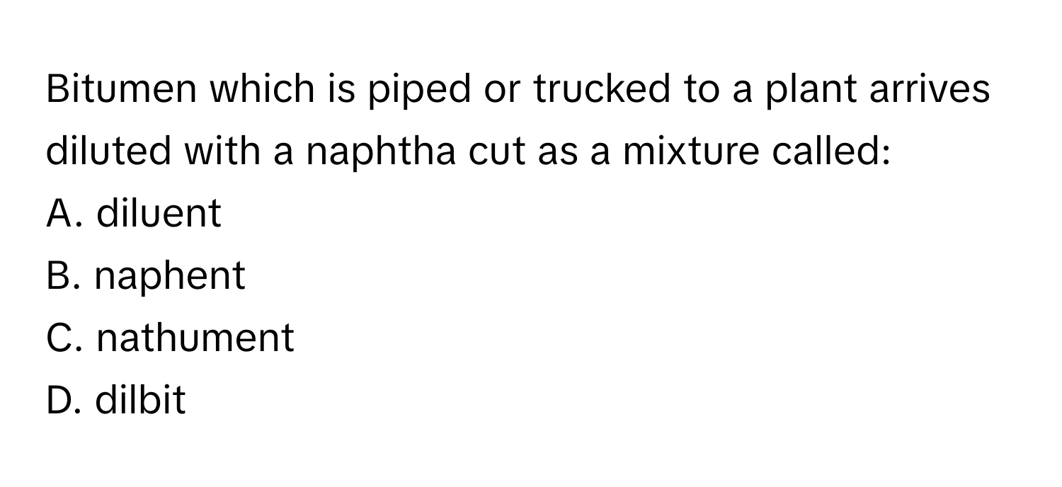 Bitumen which is piped or trucked to a plant arrives diluted with a naphtha cut as a mixture called:

A. diluent 
B. naphent 
C. nathument 
D. dilbit