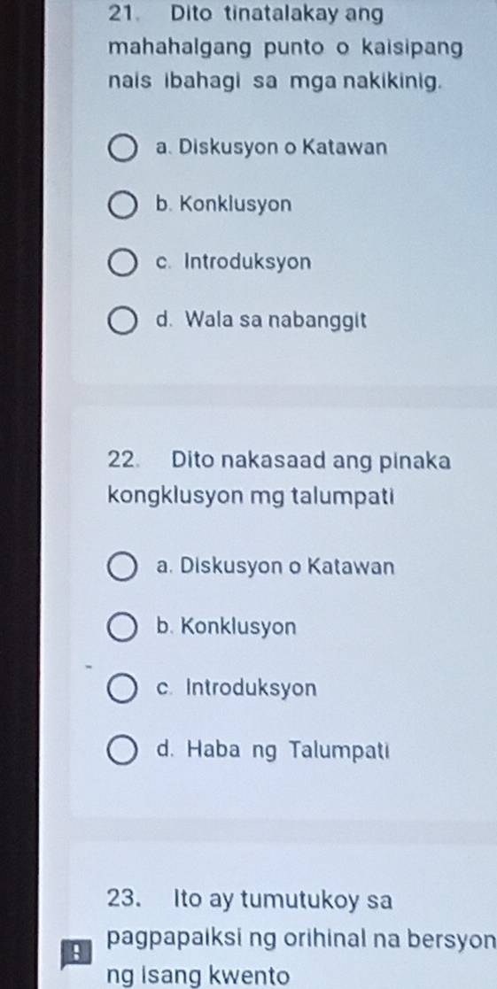 Dito tinatalakay an
mahahalgang punto o kaisipan
nais ibahagi sa mga nakikinig.
a. Diskusyon o Katawan
b. Konklusyon
c. Introduksyon
d. Wala sa nabanggit
22. Dito nakasaad ang pinaka
kongklusyon mg talumpati
a. Diskusyon o Katawan
b. Konklusyon
c. Introduksyon
d. Haba ng Talumpati
23. Ito ay tumutukoy sa
pagpapaiksi ng orihinal na bersyon
ng isang kwento