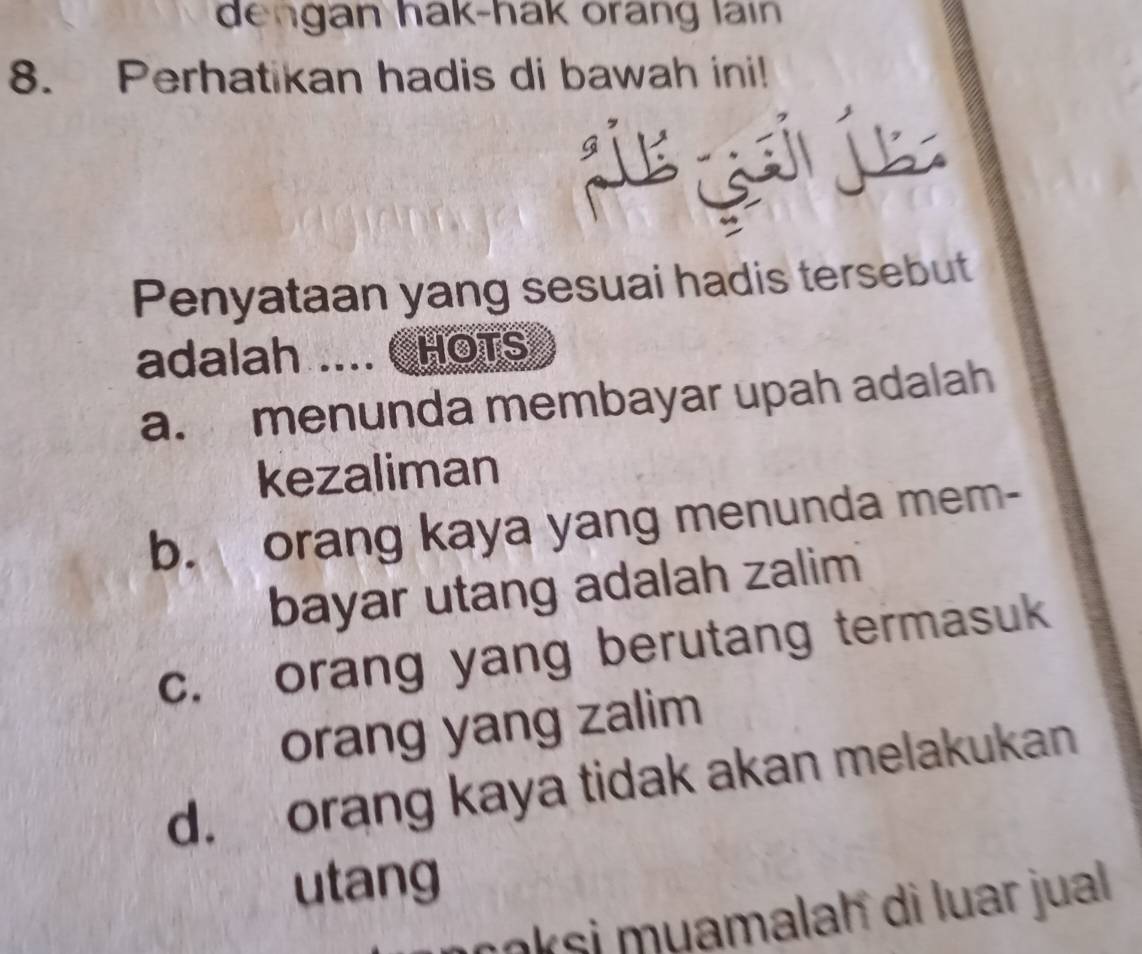 dengan hak-hak orang lain 
8. Perhatikan hadis di bawah ini!
Penyataan yang sesuai hadis tersebut
adalah .... CHOTS
a. menunda membayar upah adalah
kezaliman
b. orang kaya yang menunda mem-
bayar utang adalah zalim
c. orang yang berutang termasuk
orang yang zalim
d. orang kaya tidak akan melakukan
utang
oksi muamalaḥ di luar jual