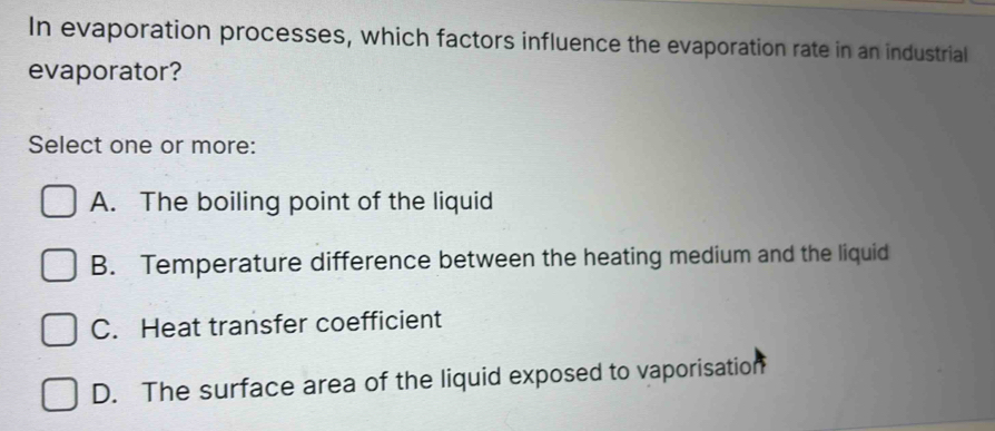 In evaporation processes, which factors influence the evaporation rate in an industrial
evaporator?
Select one or more:
A. The boiling point of the liquid
B. Temperature difference between the heating medium and the liquid
C. Heat transfer coefficient
D. The surface area of the liquid exposed to vaporisation