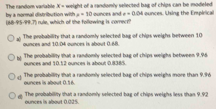 The random variable X= weight of a randomly selected bag of chips can be modeled
by a normal distribution with mu =10 ounces and sigma =0.04 ounces. Using the Empirical
(68-95-99.7) rule, which of the following is correct?
a) The probability that a randomly selected bag of chips weighs between 10
ounces and 10.04 ounces is about 0.68.
b) The probability that a randomly selected bag of chips weighs between 9.96
ounces and 10.12 ounces is about 0.8385.
) The probability that a randomly selected bag of chips weighs more than 9.96
ounces is about 0.16.
d) The probability that a randomly selected bag of chips weighs less than 9.92
ounces is about 0.025.