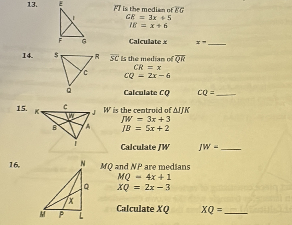 is the median of overline EG
overline FI
GE=3x+5
IE=x+6
Calculate x x= _ 
14. overline SC is the median of overline QR
CR=x
CQ=2x-6
Calculate CQ CQ= _ 
15.
W is the centroid of △ IJK
JW=3x+3
JB=5x+2
Calculate JW JW= _ 
16. MQ and NP are medians
MQ=4x+1
XQ=2x-3
Calculate XQ XQ= _