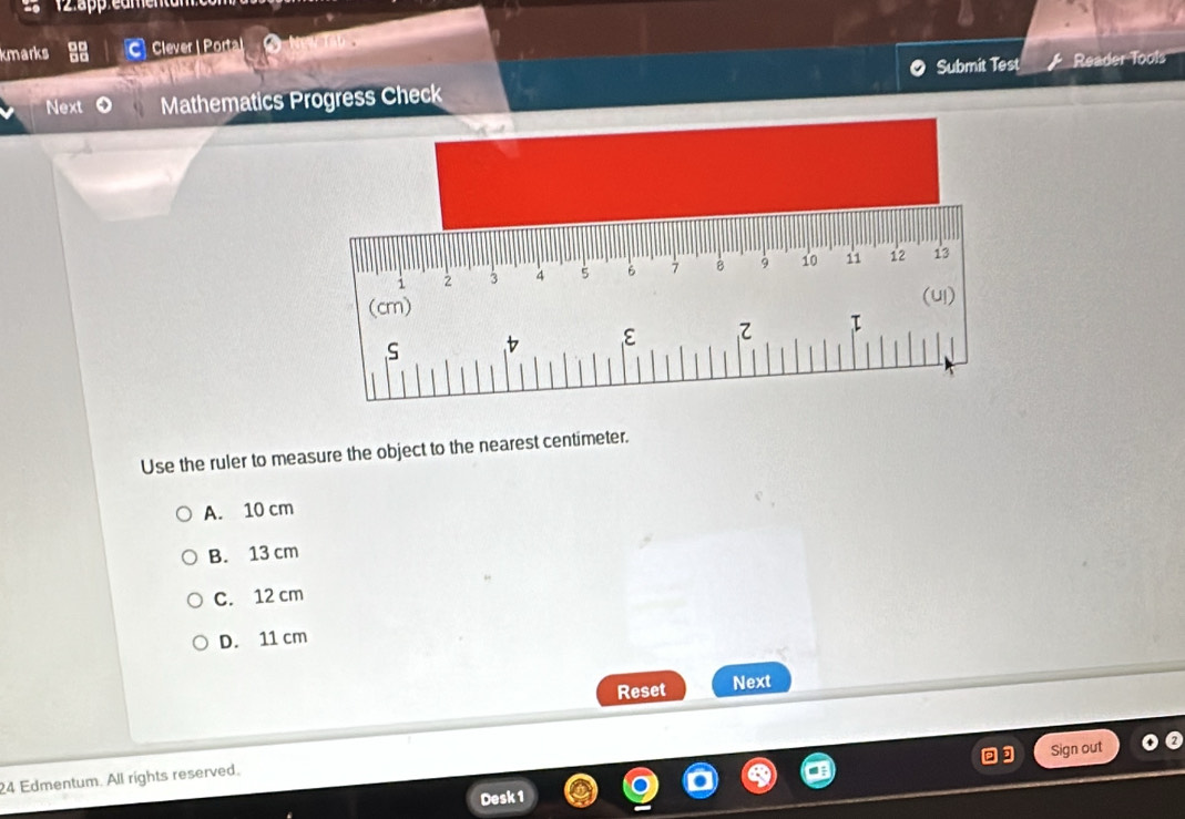 kmarks Clever | Porta
Submit Test
Next Mathematics Progress Check Reader Tools
Use the ruler to measure the object to the nearest centimeter.
A. 10 cm
B. 13 cm
C. 12 cm
D. 11 cm
Reset Next
Sign out
24 Edmentum. All rights reserved.
Desk 1