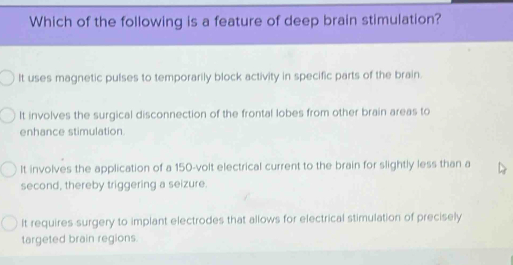 Which of the following is a feature of deep brain stimulation?
It uses magnetic pulses to temporarily block activity in specific parts of the brain.
It involves the surgical disconnection of the frontal lobes from other brain areas to
enhance stimulation.
It involves the application of a 150 -volt electrical current to the brain for slightly less than a
second, thereby triggering a seizure.
It requires surgery to implant electrodes that allows for electrical stimulation of precisely
targeted brain regions.