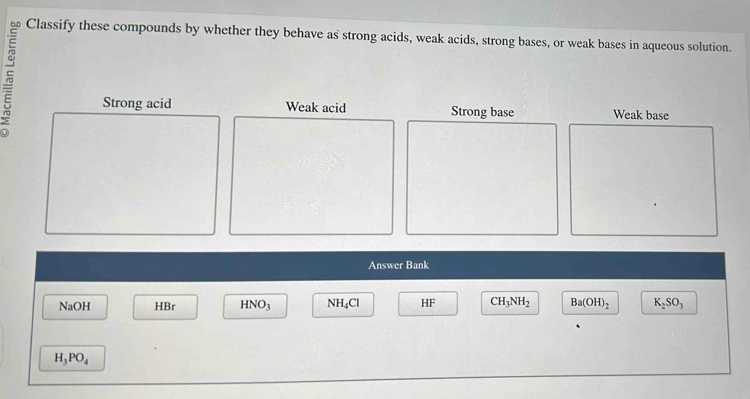 Classify these compounds by whether they behave as strong acids, weak acids, strong bases, or weak bases in aqueous solution.
Strong acid Weak acid Strong base Weak base
Answer Bank
NaOH HBr HNO_3 NH_4Cl HF CH_3NH_2 Ba(OH)_2 K_2SO_3
H_3PO_4