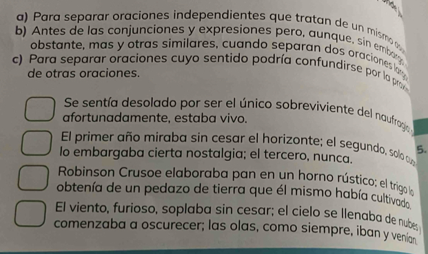 Unde 
a) Para separar oraciones independientes que tratan de un mismo 
b) Antes de las conjunciones y expresiones pero, aunque, sin embarg 
obstante, mas y otras similares, cuando separan dos oraciones larg 
c) Para separar oraciones cuyo sentido podría confundirse por la proy 
de otras oraciones. 
Se sentía desolado por ser el único sobreviviente del naufragío 
afortunadamente, estaba vivo. 
El primer año miraba sin cesar el horizonte; el segundo, solo cu 5. 
lo embargaba cierta nostalgia; el tercero, nunca. 
Robinson Crusoe elaboraba pan en un horno rústico; el trigo la 
obtenía de un pedazo de tierra que él mismo había cultivado 
El viento, furioso, soplaba sin cesar; el cielo se Ilenaba de nubes 
comenzaba a oscurecer; las olas, como siempre, iban y venían