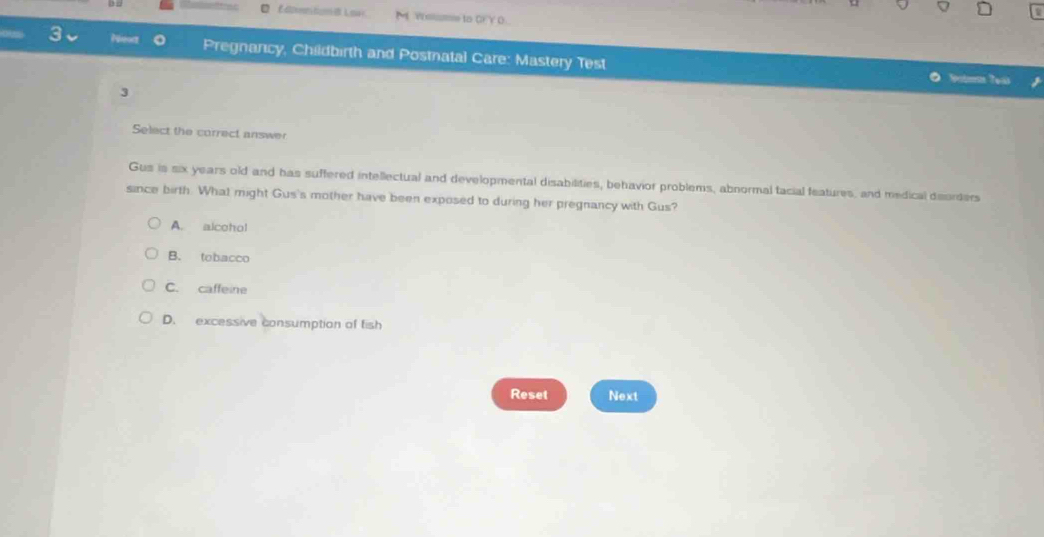 d2xmmmfcmma= Wosme to CY O
Neoz Pregnancy, Childbirth and Postnatal Care: Mastery Test
Sobms Teas
3
Select the correct answer
Gus is six years old and has suffered intellectual and developmental disabilities, behavior problems, abnormal tacial features, and medical deorders
since birth. What might Gus's mother have been exposed to during her pregnancy with Gus?
A. alcohol
B. tobacco
C. caffeine
D. excessive consumption of fish
Reset Next