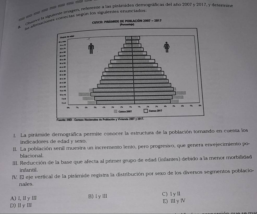 Observe la siguiente imagen, referente a las pirámides demográficas del año 2007 y 2017, y determine
las afirmaciorectas según los siguientes enunciados:
I. La pirámide demográfica permite conocer la estructura de la población tomando en cuenta los
indicadores de edad y sexo.
II. La población senil muestra un incremento lento, pero progresivo, que genera envejecimiento po-
blacional.
III. Reducción de la base que afecta al primer grupo de edad (infantes) debido a la menor morbilidad
infantil.
IV. El eje vertical de la pirámide registra la distribución por sexo de los diversos segmentos poblacio-
nales.
A) l, ⅡlyⅢ B)ⅠyⅢ C)IyⅡ
D) II yIII E) ⅢyⅣV