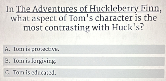 In The Adventures of Huckleberry Finn,
what aspect of Tom's character is the
most contrasting with Huck's?
A. Tom is protective.
B. Tom is forgiving.
C. Tom is educated.