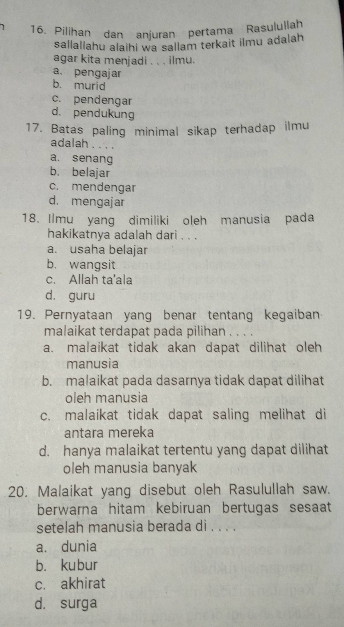 Pilihan dan anjuran pertama Rasulullah
sallallahu alaihi wa sallam terkait ilmu adalah 
agar kita menjadi . . . ilmu.
a. pengajar
b. murid
c. pendengar
d. pendukung
17. Batas paling minimal sikap terhadap ilmu
adalah . . . .
a. senang
b. belajar
c. mendengar
d. mengajar
18. Ilmu yang dimiliki oleh manusia pada
hakikatnya adalah dari . . .
a. usaha belajar
b. wangsit
c. Allah ta’ala
dà guru
19. Pernyataan yang benar tentang kegaiban
malaikat terdapat pada pilihan . . . .
a. malaikat tidak akan dapat dilihat oleh
manusia
b. malaikat pada dasarnya tidak dapat dilihat
oleh manusia
c. malaikat tidak dapat saling melihat di
antara mereka
d. hanya malaikat tertentu yang dapat dilihat
oleh manusia banyak
20. Malaikat yang disebut oleh Rasulullah saw.
berwarna hitam kebiruan bertugas sesaat
setelah manusia berada di . . . .
a. dunia
b. kubur
c. akhirat
d. surga