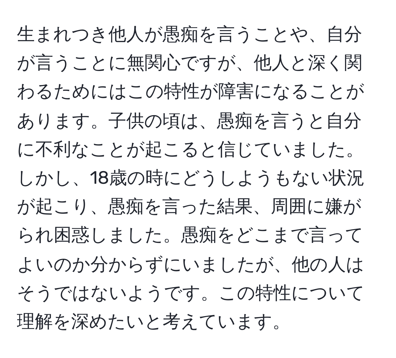 生まれつき他人が愚痴を言うことや、自分が言うことに無関心ですが、他人と深く関わるためにはこの特性が障害になることがあります。子供の頃は、愚痴を言うと自分に不利なことが起こると信じていました。しかし、18歳の時にどうしようもない状況が起こり、愚痴を言った結果、周囲に嫌がられ困惑しました。愚痴をどこまで言ってよいのか分からずにいましたが、他の人はそうではないようです。この特性について理解を深めたいと考えています。