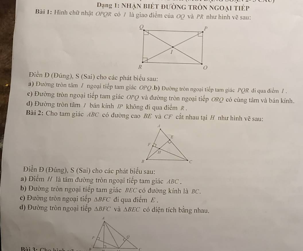 Dạng 1: NhẠn biÉt đường tRòn ngOại tIÉp 
Bài 1: Hình chữ nhật OPQR có / là giao điểm của OQ và PR như hình vẽ sau: 
Điền Đ (Đúng), S (Sai) cho các phát biểu sau: 
a) Đường tròn tâm / ngoại tiếp tam giác OPQ.b) Đường tròn ngoại tiếp tam giác PQR đi qua điểm / . 
c) Đường tròn ngoại tiếp tam giác OPQ và đường tròn ngoại tiếp ORQ có cùng tâm và bán kính. 
d) Đường tròn tâm / bán kính / P không đi qua điểm R. 
Bài 2: Cho tam giác ABC có đường cao BE và CF cắt nhau tại H như hình vẽ sau: 
Điền Đ (Đúng), S (Sai) cho các phát biểu sau: 
a) Diểm H là tâm đường tròn ngoại tiếp tam giác ABC. 
b) Đường tròn ngoại tiếp tam giác BEC có đường kính là BC. 
c) Đường tròn ngoại tiếp △ BFC di qua điểm E. 
d) Đường tròn ngoại tiếp △ BFC và △ BEC có diện tích bằng nhau. 
Bài 3. 6