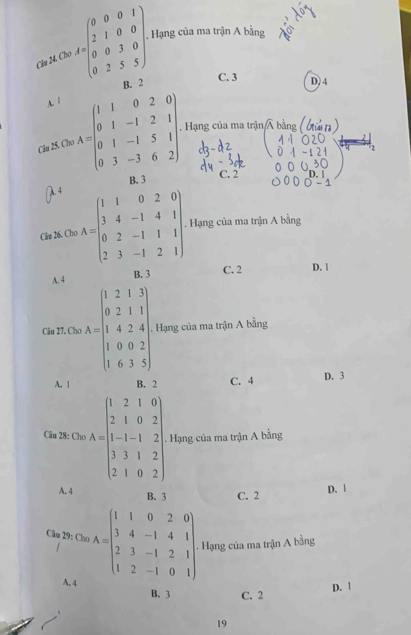 Cho A=beginpmatrix 0&0&0&1 2&1&0&0 0&0&3&0 0&2&5&5endpmatrix. . Hạng của ma trận A bằng
C. 3
B. 2 D) 4
A. l
Câu 25. Ch A=beginbmatrix 1&1&0&2&0 0&1&-1&2&1 0&1&-1&5&1 0&3&-3&6&2endbmatrix. Hạng của ma trận Á bằng
B. 3 C. 2. 4
Câu 26. Cho A=beginbmatrix 1&1&0&2&0 3&4&-1&4&1 0&2&-1&1&1 2&3&-1&2&1endbmatrix. Hạng của ma trận A bằng
A. 4 B. 3
C. 2 D. 1
Câu 27. Cho A=beginbmatrix 1&2&1&3 0&2&1&1 1&4&2&4 0&0&0&2 1&6&3&5endbmatrix. Hạng của ma trận A bằng
A. 1 B. 2 C. 4 D. 3
Câu 28: Cho A=beginbmatrix 1&2&1&0 2&1&0&2 1&1&-1&2 1&3&1&2 2&1&0&2endbmatrix. Hạng của ma trận A bằng
A. 4 B. 3 C. 2
D. 1
Câu 29: Cho A=beginbmatrix 1&1&0&2&0 3&4&-1&4&1 2&3&-1&2&1 1&2&-1&0&1endbmatrix. Hạng của ma trận A bằng
A. 4
D. 1
B. 3 C. 2
19