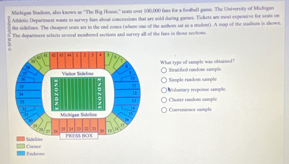 Michigan Stadium, also known as ''The Big House,' seats over 100,000 fans for a football game. The University of Michigan
Athletic Department wants to survey fans about concessions that are sold during games. Tickets are most expensive for seats on
the sidelines. The cheapest seats are in the end zones (where one of the authors sat as a student). A map of the stadium is shown.
The department selects several numbered sections and survey all of the fans in those sections.
What type of sample was obtained?
Stratified random sample
Simple random sample
Voluntary response sample.
Cluster random sample
Convenience sample