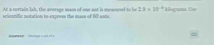 At a certain lab, the average mass of one ant is measured to be 2.9* 10^(-4) kilograms. Use 
scientific notation to express the mass of 60 ants. 
Answer Ammpt s out of 1