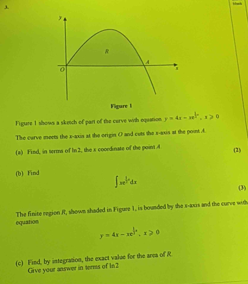 blank
3.
Figure 1
Figure 1 shows a sketch of part of the curve with equation y=4x-xe^(frac 1)2x, x≥slant 0
The curve meets the x-axis at the origin O and cuts the x-axis at the point A.
(a) Find, in terms of ln 2, the x coordinate of the point A
(2)
(b) Find
∈t xe^(frac 1)2xdx
(3)
The finite region R, shown shaded in Figure 1, is bounded by the x-axis and the curve with
equation
y=4x-xe^(frac 1)2x, x≥slant 0
(c) Find, by integration, the exact value for the area of R.
Give your answer in terms of ln2