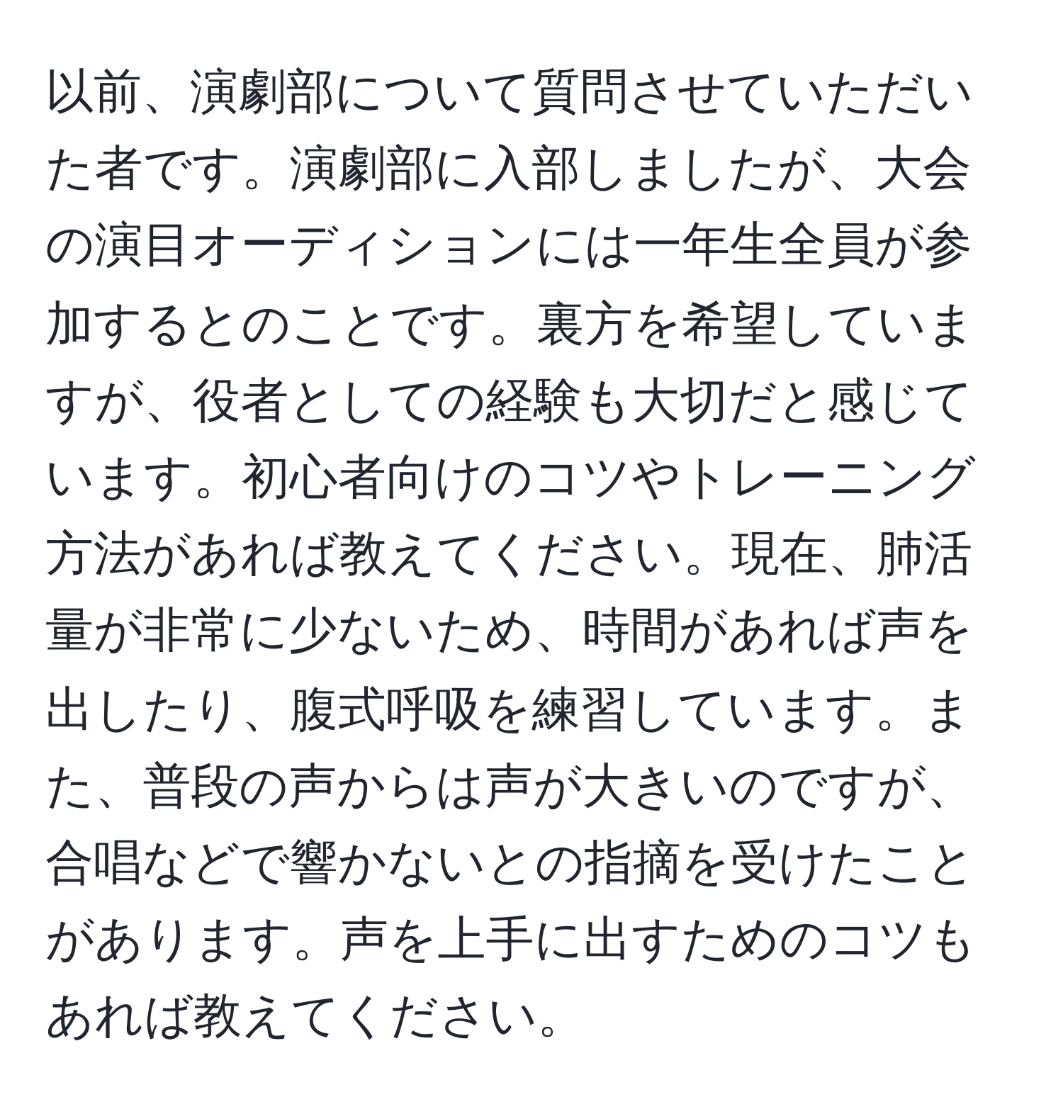 以前、演劇部について質問させていただいた者です。演劇部に入部しましたが、大会の演目オーディションには一年生全員が参加するとのことです。裏方を希望していますが、役者としての経験も大切だと感じています。初心者向けのコツやトレーニング方法があれば教えてください。現在、肺活量が非常に少ないため、時間があれば声を出したり、腹式呼吸を練習しています。また、普段の声からは声が大きいのですが、合唱などで響かないとの指摘を受けたことがあります。声を上手に出すためのコツもあれば教えてください。