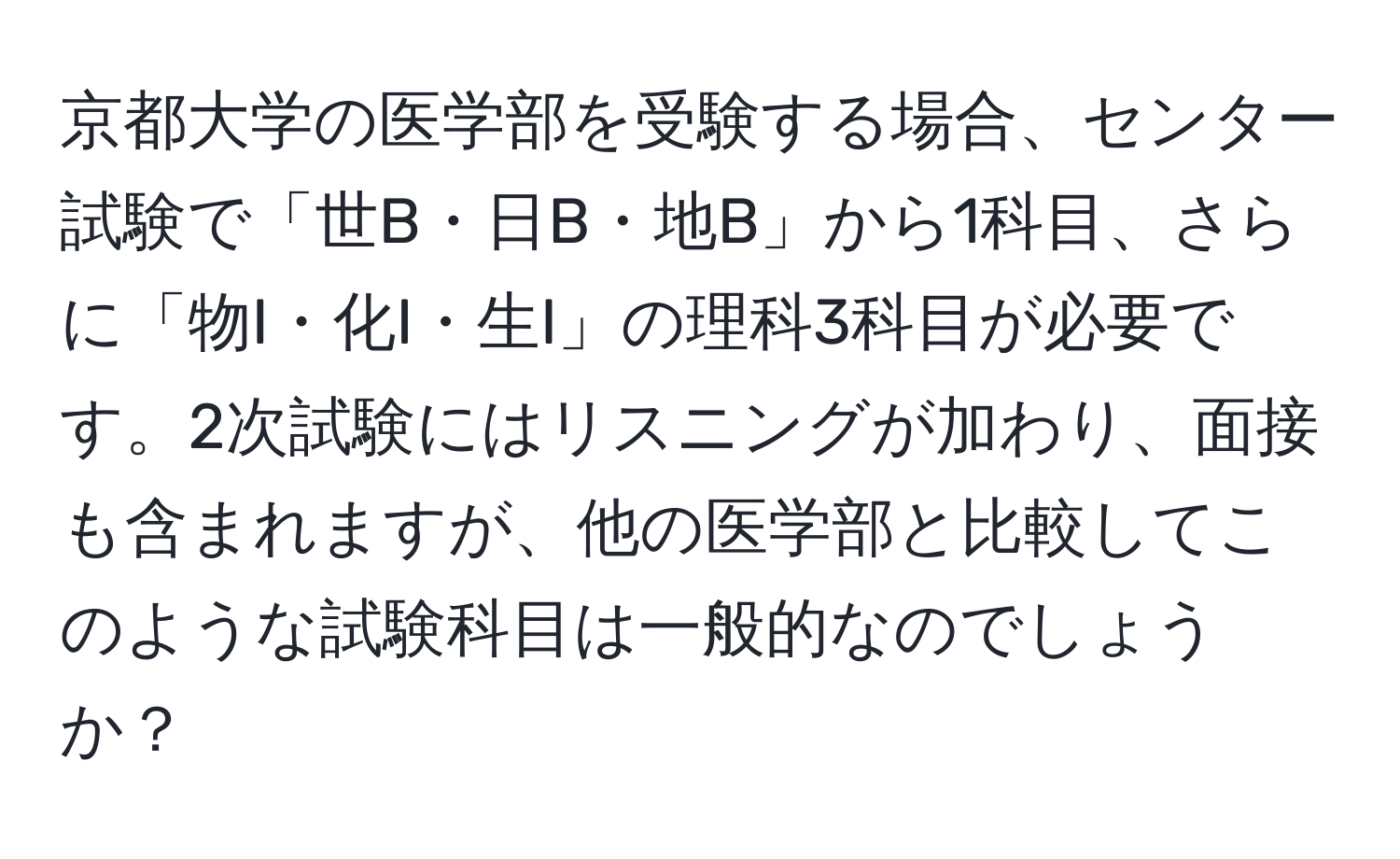 京都大学の医学部を受験する場合、センター試験で「世B・日B・地B」から1科目、さらに「物I・化I・生I」の理科3科目が必要です。2次試験にはリスニングが加わり、面接も含まれますが、他の医学部と比較してこのような試験科目は一般的なのでしょうか？