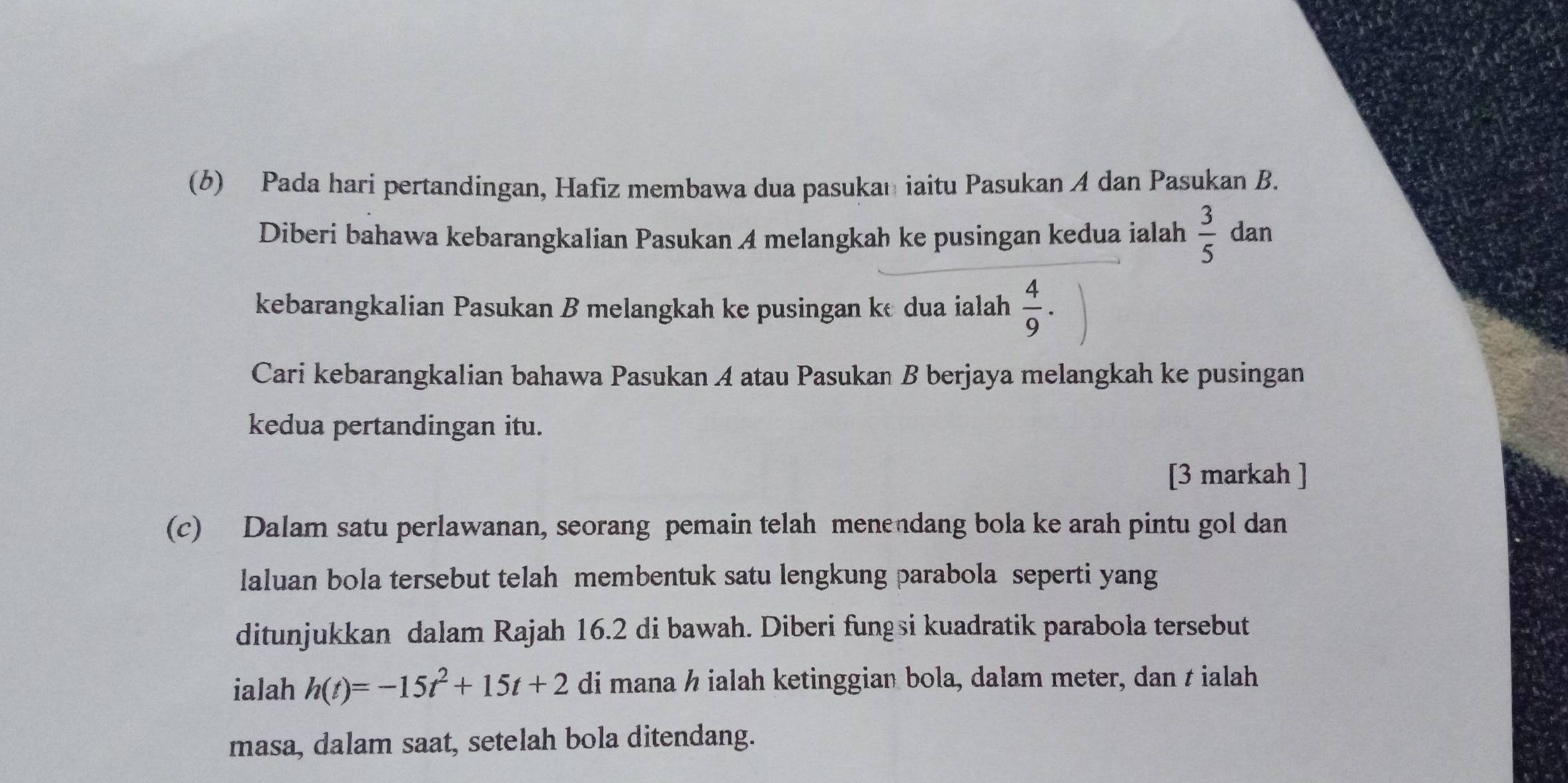 Pada hari pertandingan, Hafiz membawa dua pasukan iaitu Pasukan A dan Pasukan B. 
Diberi bahawa kebarangkalian Pasukan A melangkah ke pusingan kedua ialah  3/5  dan 
kebarangkalian Pasukan B melangkah ke pusingan ke dua ialah  4/9 . 
Cari kebarangkalian bahawa Pasukan A atau Pasukan B berjaya melangkah ke pusingan 
kedua pertandingan itu. 
[3 markah ] 
(c) Dalam satu perlawanan, seorang pemain telah menendang bola ke arah pintu gol dan 
laluan bola tersebut telah membentuk satu lengkung parabola seperti yang 
ditunjukkan dalam Rajah 16.2 di bawah. Diberi fungsi kuadratik parabola tersebut 
ialah h(t)=-15t^2+15t+2 di mana h ialah ketinggian bola, dalam meter, dan t ialah 
masa, dalam saat, setelah bola ditendang.