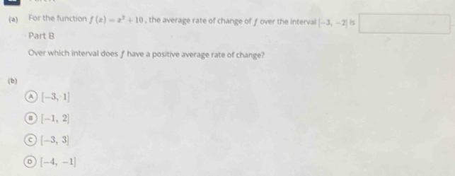 For the function f(x)=x^2+10 , the average rate of change of ƒ over the interval [-3,-2] is □ 
Part B
Over which interval does f have a positive average rate of change?
(b)
a [-3,1]
B [-1,2]
C [-3,3]
[-4,-1]