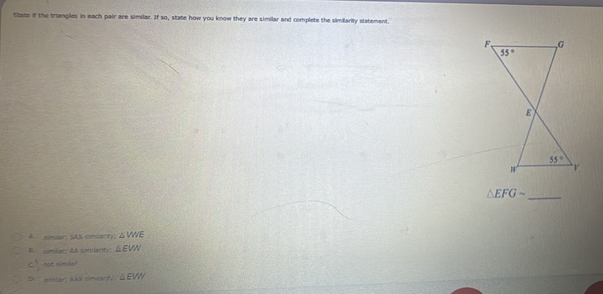 State if the triangles in each pair are similar. If so, state how you know they are similar and complete the similarity statement.
_ △ EFGsim
A  similar SAS simiarity △ VWE
B. simiar, AA similarity △ EVW
C  5/7  not simuar
D. sintlar; EAS simuaritvi △ EVW