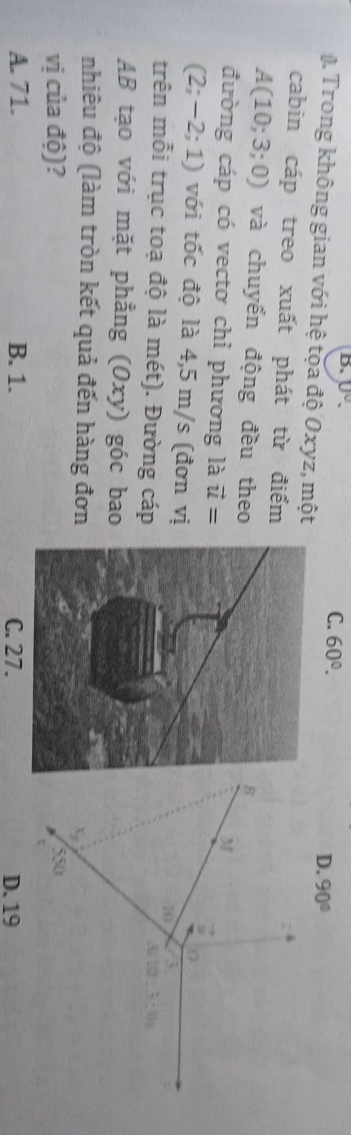 U°.
C. 60°.
0 Trong không gian với hệ tọa độ Oxyz, một
D. 90°
cabin cáp treo xuất phát từ điểm
A(10;3;0) và chuyển động đều theo
đường cáp có vecto chỉ phương là vector u=
(2;-2;1) với tốc độ là 4,5 m/s (đơn vị
trên mỗi trục toạ độ là mét). Đường cáp
AB tạo với mặt phẳng (Oxy) góc bao
nhiêu độ (làm tròn kết quả đến hàng đơn
vị của độ)?
A. 71. B. 1. C. 27. D. 19