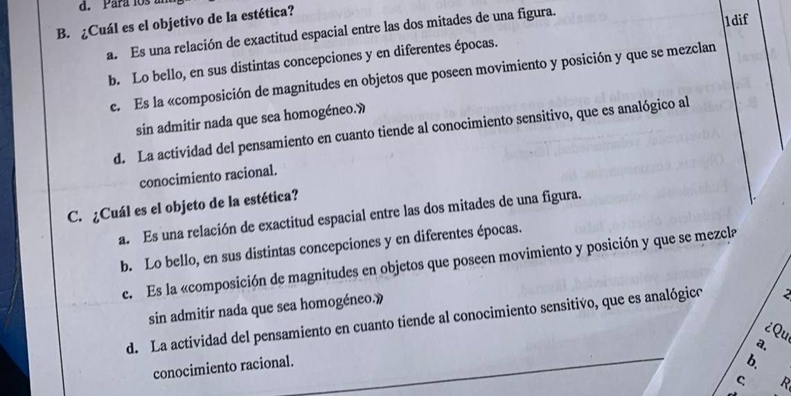 Para los 
B. ¿Cuál es el objetivo de la estética?
a. Es una relación de exactitud espacial entre las dos mitades de una figura.
1dif
b. Lo bello, en sus distintas concepciones y en diferentes épocas.
e. Es la «composición de magnitudes en objetos que poseen movimiento y posición y que se mezclan
sin admitir nada que sea homogéneo.»
d. La actividad del pensamiento en cuanto tiende al conocimiento sensitivo, que es analógico al
conocimiento racional.
C. ¿Cuál es el objeto de la estética?
a. Es una relación de exactitud espacial entre las dos mitades de una figura.
b. Lo bello, en sus distintas concepciones y en diferentes épocas.
c. Es la «composición de magnitudes en objetos que poseen movimiento y posición y que se mezcla
sin admitir nada que sea homogéneo.»
d. La actividad del pensamiento en cuanto tiende al conocimiento sensitivo, que es analógico
2
¿Qu
a.
conocimiento racional.
b.
C. R