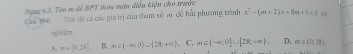 Dạng 6.3. Tìm m để BPT thỏa mãn điều kiện cho trước
Cầu 194: Tìm tất cá các giá trị của tham số m đề bất phương trình x^2-(m+2)x+8m+1≤ 0 vô
nghiệm.
A. m∈ [0:28]. B. m∈ (-∈fty :0)∪ (28;+∈fty ). C. m∈ (-∈fty ;0]∪ [28;+∈fty ). D. m∈ (0;28).