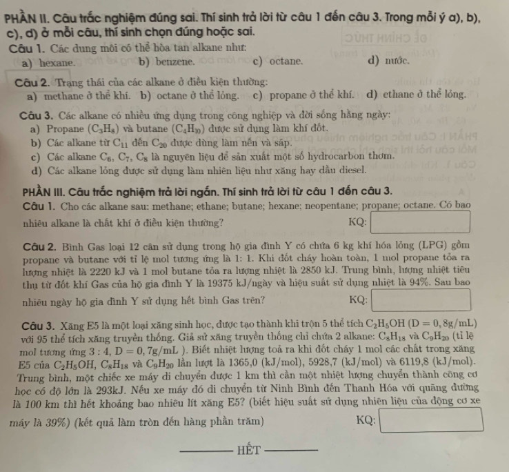 PHÀN II. Câu trắc nghiệm đúng sai. Thí sinh trả lời từ câu 1 đến câu 3. Trong mỗi ý a), b),
c), d) ở mỗi câu, thí sinh chọn đúng hoặc sai.
Câu 1. Các dung môi có thể hòa tan alkane như:
a) hexane. b) benzene. c) octane. d) nước.
Câu 2. Trạng thái của các alkane ở điều kiện thường:
a) mcthane ở thể khí. b) octane ở thể lỏng. c) propane ở thể khí. d) ethane ở thể lỏng.
Câu 3. Các alkane có nhiều ứng dụng trong công nghiệp và đời sống hằng ngày:
a) Propane (C_3H_8) và butane (C_4H_10) được sử dụng làm khí đốt.
b) Các alkane từ C_11 dến C_20 được dùng làm nến và sáp.
c) Các alkane C_6,C_7,C_8 là nguyên liệu để sản xuất một số hydrocarbon thơm.
d) Các alkane lỏng được sử dụng làm nhiên liệu như xăng hay dầu diesel.
PHÀN III. Câu trắc nghiệm trả lời ngắn. Thí sinh trả lời từ câu 1 đến câu 3.
Câu I. Cho các alkane sau: methane; ethane; butane; hexane; neopentane; propane; octane. Có bao
nhiêu alkane là chất khí ở điều kiện thường? KQ:
Câu 2. Bình Gas loại 12 cân sử dụng trong hộ gia đình Y có chứa 6 kg khí hóa lỏng (LPG) gồm
propane và butane với tỉ lệ mol tương ứng là 1:1. Khi đốt cháy hoàn toàn, 1 mol propane tỏa ra
lượng nhiệt là 2220 kJ và 1 mol butane tỏa ra lượng nhiệt là 2850 kJ. Trung bình, lượng nhiệt tiêu
thụ từ đốt khí Gas của hộ gia đình Y là 19375 kJ/ngày và hiệu suất sử dụng nhiệt là 94%. Sau bao
nhiêu ngày hộ gia đình Y sử dụng hết bình Gas trên? KQ: □
Câu 3. Xăng E5 là một loại xăng sinh học, được tạo thành khi trộn 5 thể tích C_2H_5OH(D=0,8g/mL)
với 95 thể tích xăng truyền thống. Giả sử xăng truyền thống chỉ chứa 2 alkane: C_8H_18 và C_9H_20 (tỉ lệ
mol tương ứng 3:4,D=0,7g/mL) 1. Biết nhiệt lượng toả ra khi đốt cháy 1 mol các chất trong xăng
E5 của C_2H_5OH,C_8H_18 và C_9H_20 lần lượt là 1365,0 (kJ/mol), 59 28 8,7 (kJ/mol) và 6119,8 (kJ/mol).
Trung bình, một chiếc xe máy di chuyển được 1 km thì cần một nhiệt lượng chuyển thành công cơ
học có độ lớn là 293kJ. Nếu xe máy đó di chuyển từ Ninh Bình đến Thanh Hóa với quãng đường
là 100 km thì hết khoảng bao nhiêu lít xăng E5? (biết hiệu suất sử dụng nhiên liệu của động cơ xe
máy là 39%) (kết quả làm tròn đến hàng phần trăm) KQ: □
_Hết_