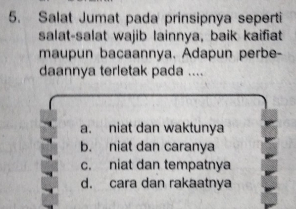 Salat Jumat pada prinsipnya seperti
salat-salat wajib lainnya, baik kaifiat
maupun bacaannya. Adapun perbe-
daannya terletak pada ....
a. niat dan waktunya
b. niat dan caranya
c. niat dan tempatnya
d. cara dan rakaatnya