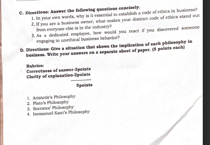 Directions: Answer the following questions concisely. 
1. In your own words, why is it essential to establish a code of ethics in business? 
2. If you are a business owner, what makes your distinct code of ethics stand out 
from everyone else is in the industry? 
3. As a dedicated employee, how would you react if you discovered someone 
engaging in unethical business behavior? 
D. Directions: Give a situation that shows the implication of each philosophy in 
business. Write your answers on a separate sheet of paper. (5 points each) 
Rubrics: 
Correctness of answer-3points 
_ 
Clarity of explanation-2points 
5points 
1. Aristotle’s Philosophy 
2. Plato’s Philosophy 
3. Socrates’ Philosophy 
4. Immanuel Kant’s Philosophy