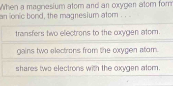 When a magnesium atom and an oxygen atom form
an ionic bond, the magnesium atom . . .
transfers two electrons to the oxygen atom.
gains two electrons from the oxygen atom.
shares two electrons with the oxygen atom.