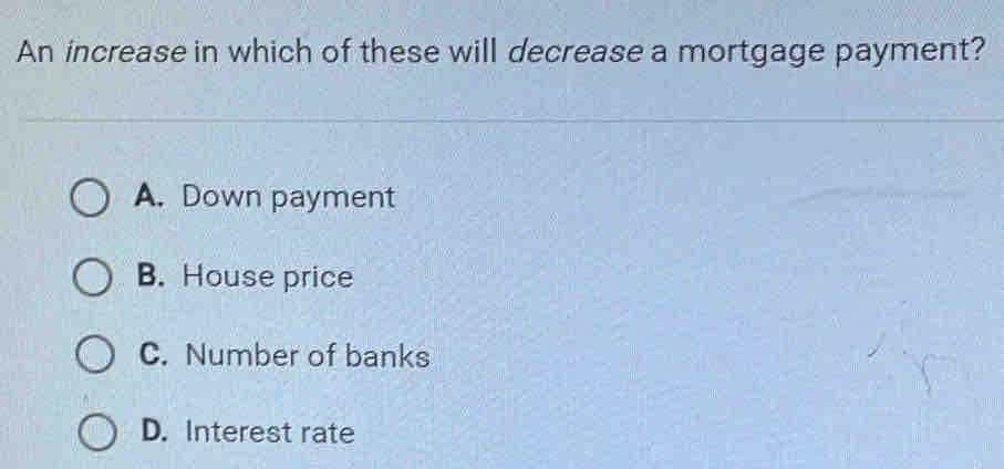 An increase in which of these will decrease a mortgage payment?
A. Down payment
B. House price
C. Number of banks
D. Interest rate