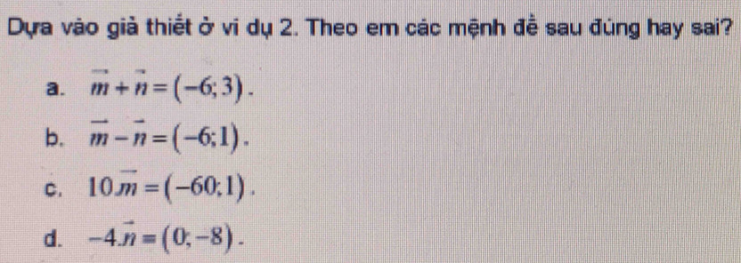 Dựa vào giả thiết ở vi dụ 2. Theo em các mệnh đề sau đúng hay sai?
a. vector m+vector n=(-6;3).
b. vector m-vector n=(-6;1).
C. 10overline m=(-60;1).
d. -4vector n=(0,-8).